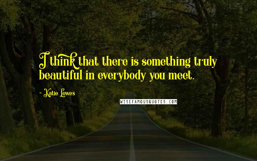 Katie Lowes Quotes: I think that there is something truly beautiful in everybody you meet.