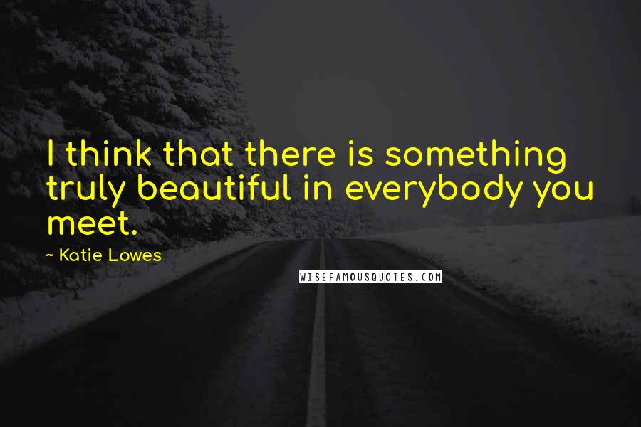 Katie Lowes Quotes: I think that there is something truly beautiful in everybody you meet.