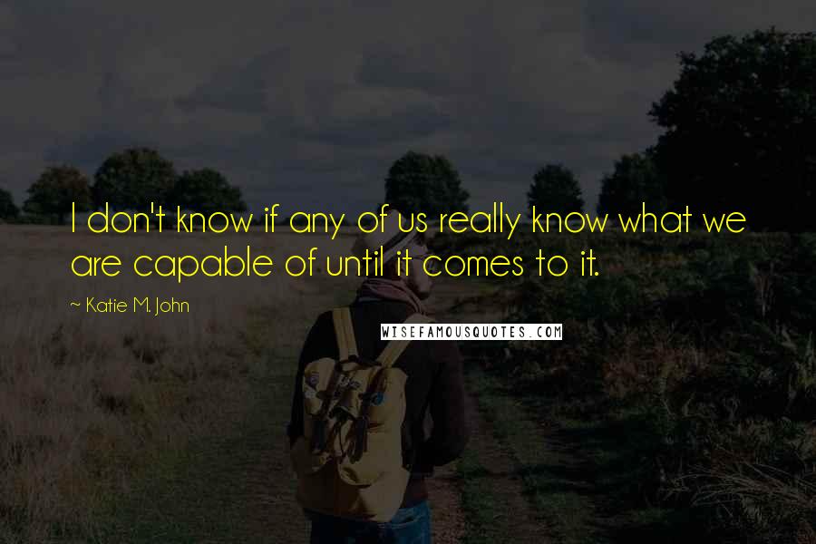 Katie M. John Quotes: I don't know if any of us really know what we are capable of until it comes to it.