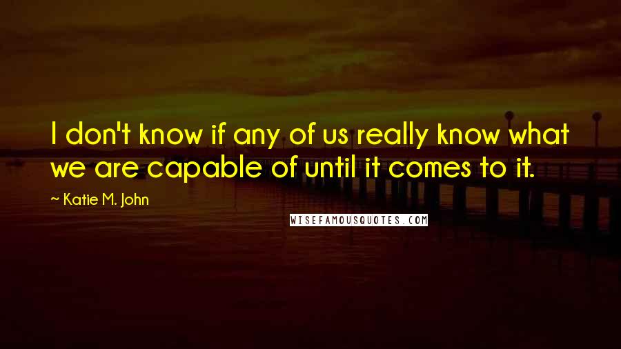 Katie M. John Quotes: I don't know if any of us really know what we are capable of until it comes to it.