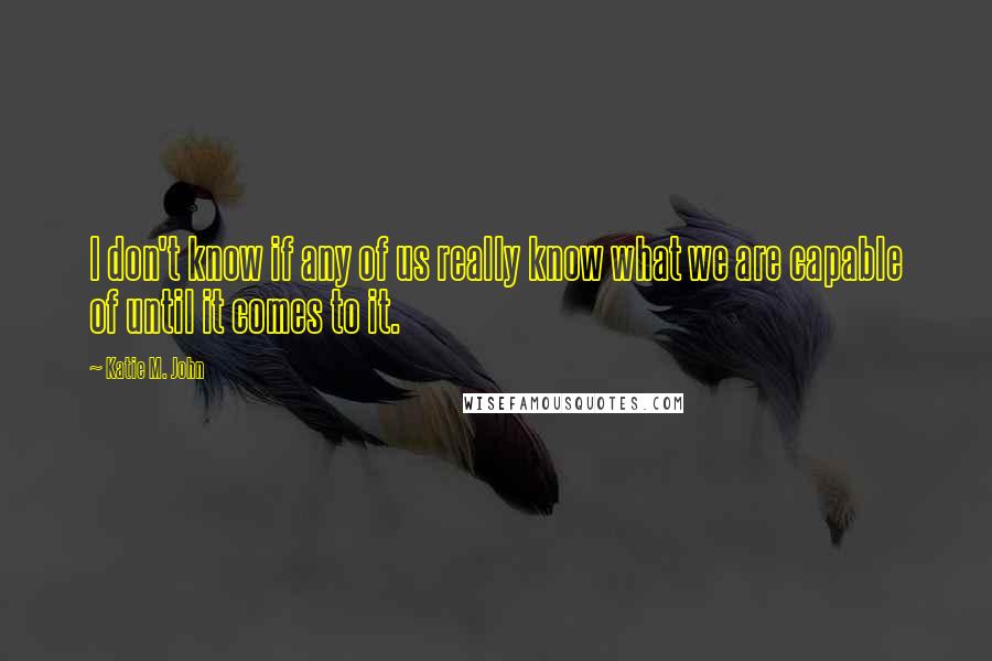 Katie M. John Quotes: I don't know if any of us really know what we are capable of until it comes to it.