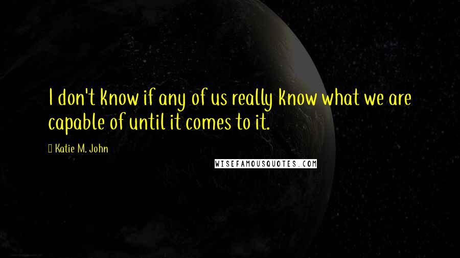 Katie M. John Quotes: I don't know if any of us really know what we are capable of until it comes to it.