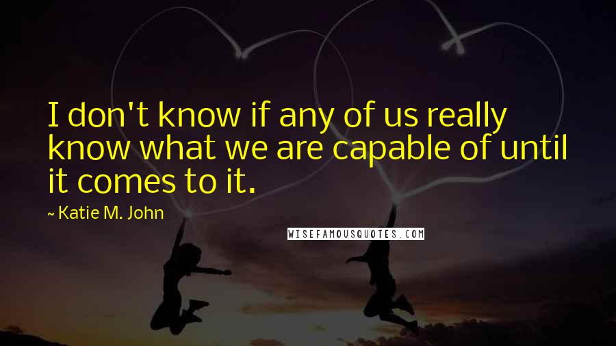 Katie M. John Quotes: I don't know if any of us really know what we are capable of until it comes to it.