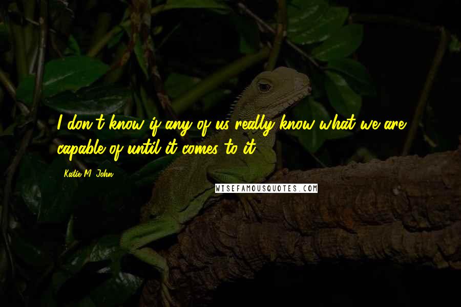 Katie M. John Quotes: I don't know if any of us really know what we are capable of until it comes to it.