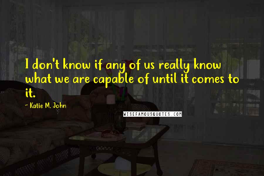 Katie M. John Quotes: I don't know if any of us really know what we are capable of until it comes to it.