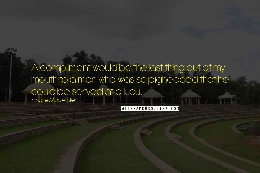 Katie MacAlister Quotes: A compliment would be the last thing out of my mouth to a man who was so pigheaded that he could be served at a luau.