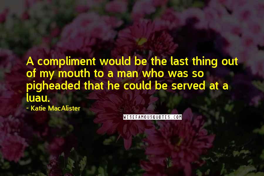 Katie MacAlister Quotes: A compliment would be the last thing out of my mouth to a man who was so pigheaded that he could be served at a luau.