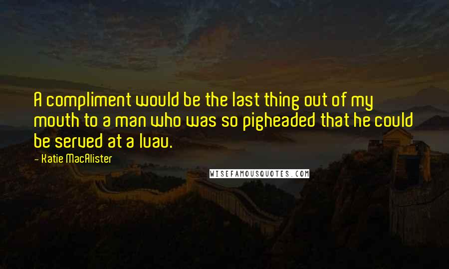 Katie MacAlister Quotes: A compliment would be the last thing out of my mouth to a man who was so pigheaded that he could be served at a luau.
