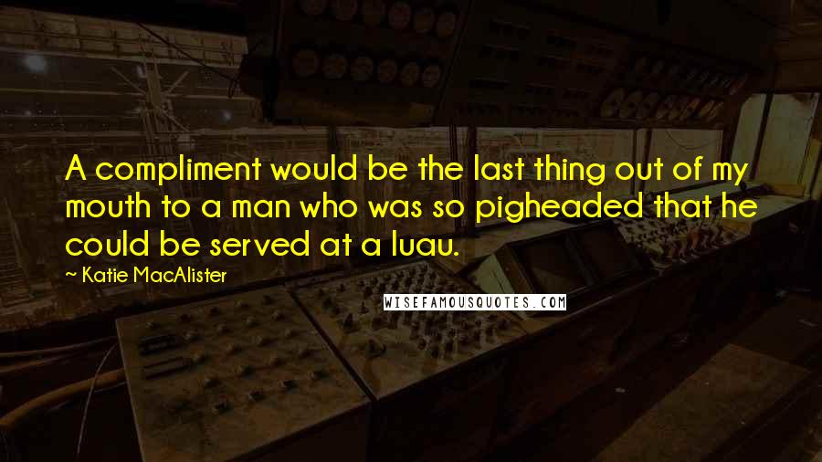 Katie MacAlister Quotes: A compliment would be the last thing out of my mouth to a man who was so pigheaded that he could be served at a luau.