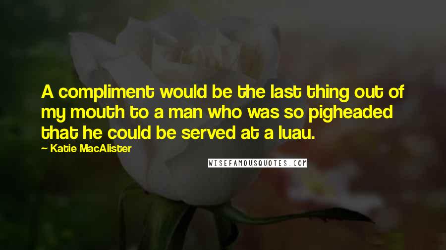Katie MacAlister Quotes: A compliment would be the last thing out of my mouth to a man who was so pigheaded that he could be served at a luau.