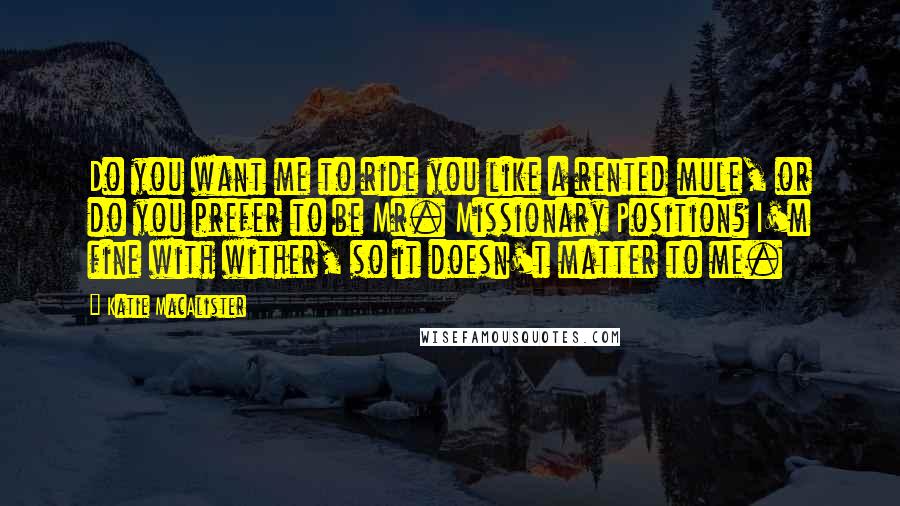 Katie MacAlister Quotes: Do you want me to ride you like a rented mule, or do you prefer to be Mr. Missionary Position? I'm fine with wither, so it doesn't matter to me.