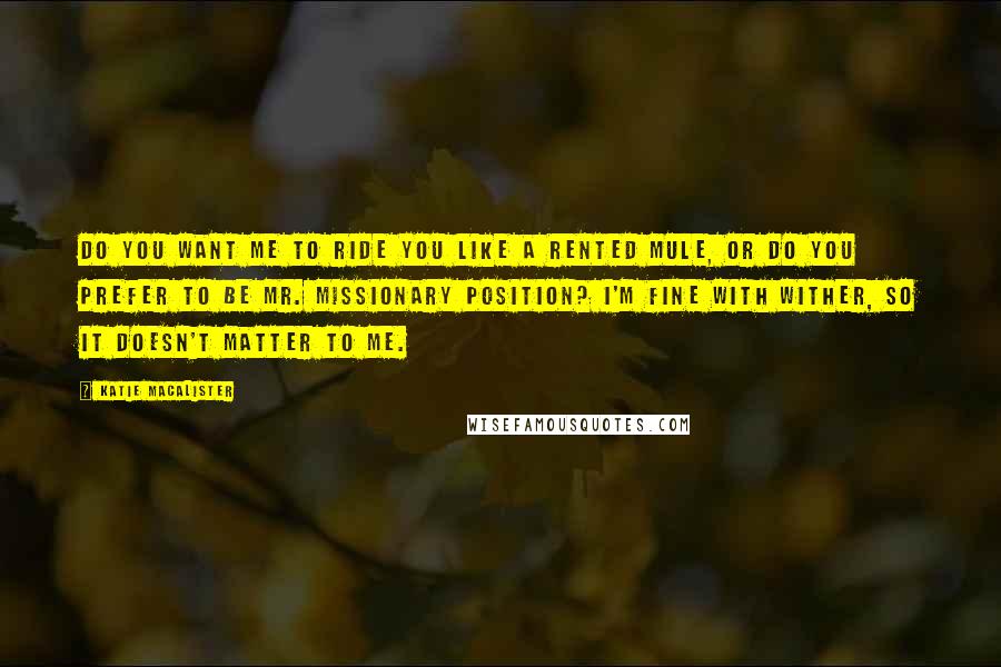 Katie MacAlister Quotes: Do you want me to ride you like a rented mule, or do you prefer to be Mr. Missionary Position? I'm fine with wither, so it doesn't matter to me.