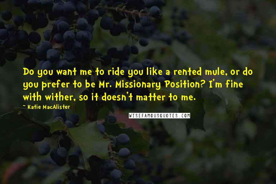 Katie MacAlister Quotes: Do you want me to ride you like a rented mule, or do you prefer to be Mr. Missionary Position? I'm fine with wither, so it doesn't matter to me.