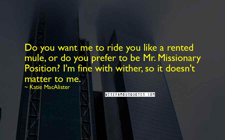 Katie MacAlister Quotes: Do you want me to ride you like a rented mule, or do you prefer to be Mr. Missionary Position? I'm fine with wither, so it doesn't matter to me.