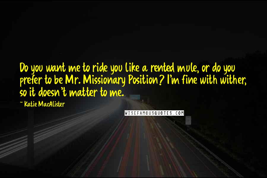Katie MacAlister Quotes: Do you want me to ride you like a rented mule, or do you prefer to be Mr. Missionary Position? I'm fine with wither, so it doesn't matter to me.
