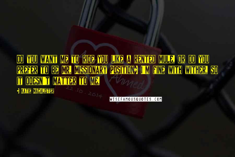 Katie MacAlister Quotes: Do you want me to ride you like a rented mule, or do you prefer to be Mr. Missionary Position? I'm fine with wither, so it doesn't matter to me.