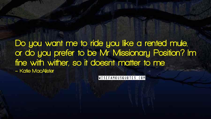 Katie MacAlister Quotes: Do you want me to ride you like a rented mule, or do you prefer to be Mr. Missionary Position? I'm fine with wither, so it doesn't matter to me.