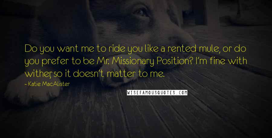 Katie MacAlister Quotes: Do you want me to ride you like a rented mule, or do you prefer to be Mr. Missionary Position? I'm fine with wither, so it doesn't matter to me.