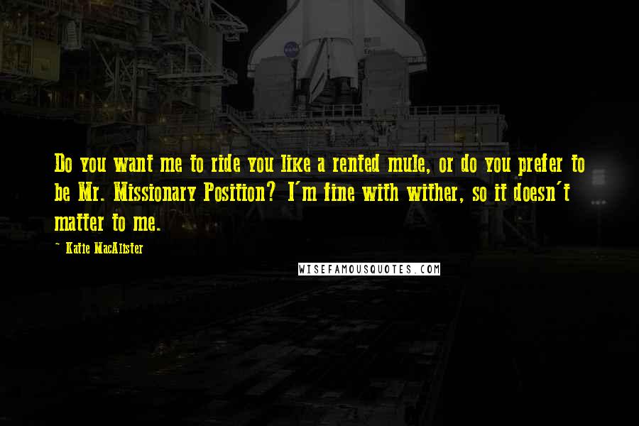 Katie MacAlister Quotes: Do you want me to ride you like a rented mule, or do you prefer to be Mr. Missionary Position? I'm fine with wither, so it doesn't matter to me.