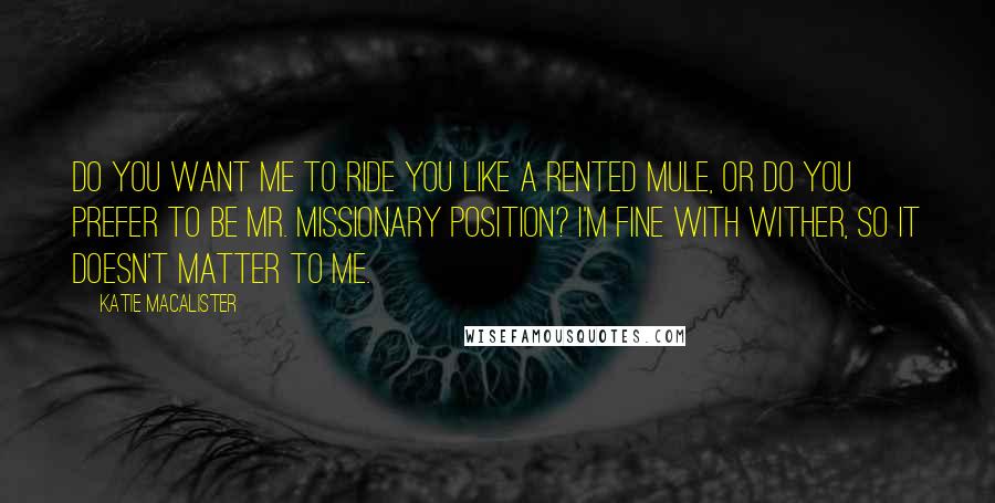 Katie MacAlister Quotes: Do you want me to ride you like a rented mule, or do you prefer to be Mr. Missionary Position? I'm fine with wither, so it doesn't matter to me.