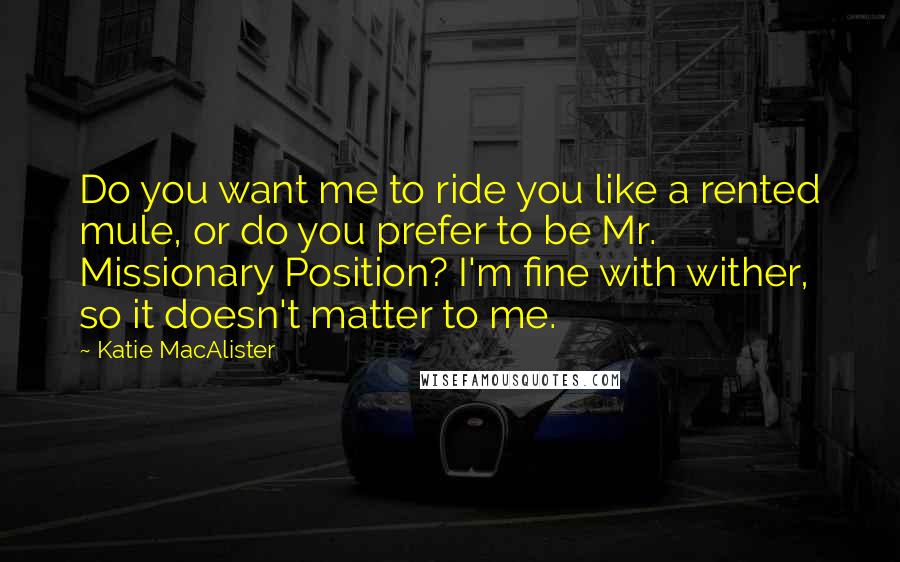 Katie MacAlister Quotes: Do you want me to ride you like a rented mule, or do you prefer to be Mr. Missionary Position? I'm fine with wither, so it doesn't matter to me.