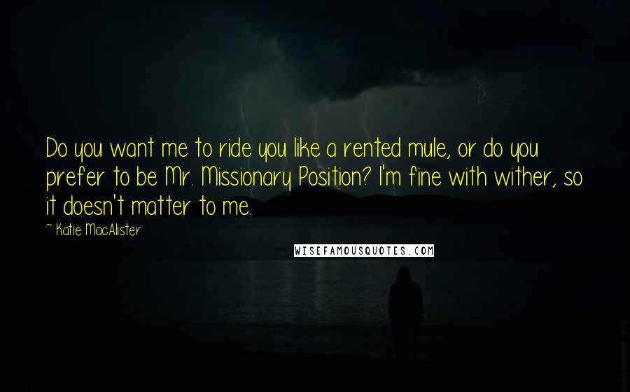 Katie MacAlister Quotes: Do you want me to ride you like a rented mule, or do you prefer to be Mr. Missionary Position? I'm fine with wither, so it doesn't matter to me.