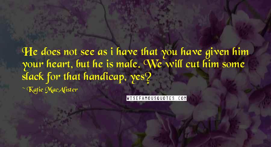 Katie MacAlister Quotes: He does not see as i have that you have given him your heart, but he is male. We will cut him some slack for that handicap, yes?