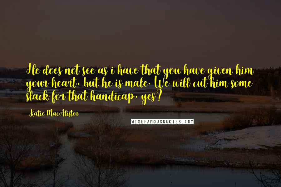 Katie MacAlister Quotes: He does not see as i have that you have given him your heart, but he is male. We will cut him some slack for that handicap, yes?