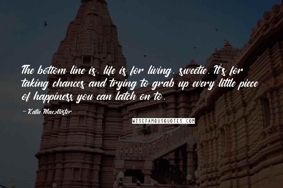 Katie MacAlister Quotes: The bottom line is, life is for living, sweetie. It's for taking chances and trying to grab up every little piece of happiness you can latch on to.