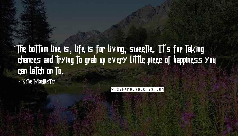 Katie MacAlister Quotes: The bottom line is, life is for living, sweetie. It's for taking chances and trying to grab up every little piece of happiness you can latch on to.