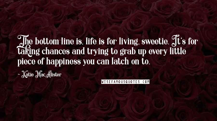 Katie MacAlister Quotes: The bottom line is, life is for living, sweetie. It's for taking chances and trying to grab up every little piece of happiness you can latch on to.