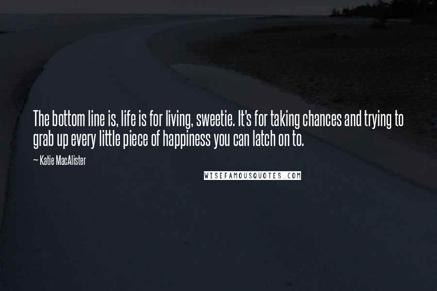Katie MacAlister Quotes: The bottom line is, life is for living, sweetie. It's for taking chances and trying to grab up every little piece of happiness you can latch on to.