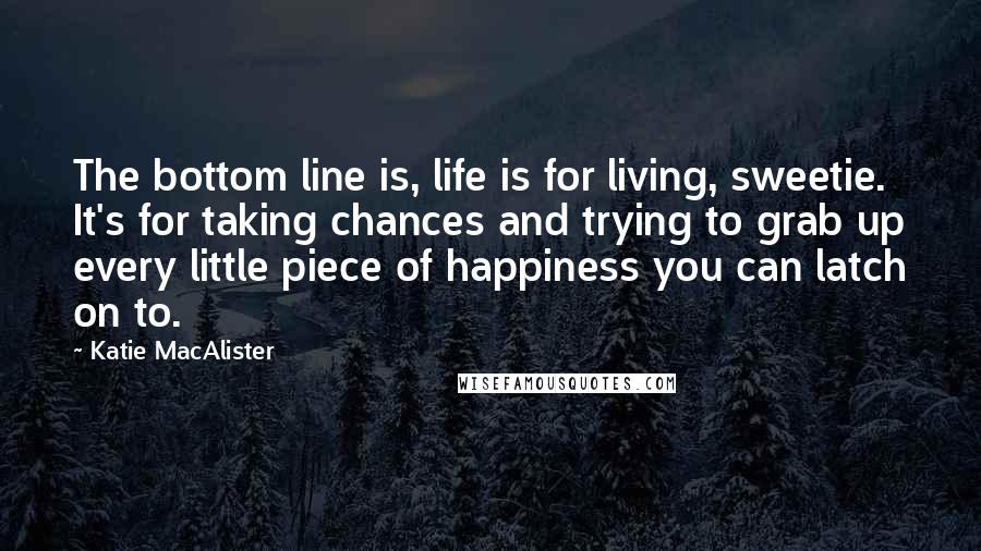 Katie MacAlister Quotes: The bottom line is, life is for living, sweetie. It's for taking chances and trying to grab up every little piece of happiness you can latch on to.