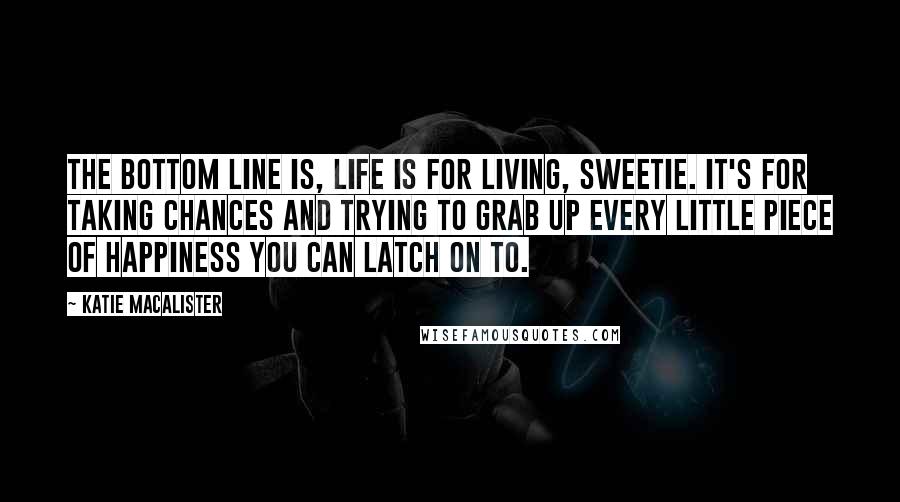 Katie MacAlister Quotes: The bottom line is, life is for living, sweetie. It's for taking chances and trying to grab up every little piece of happiness you can latch on to.