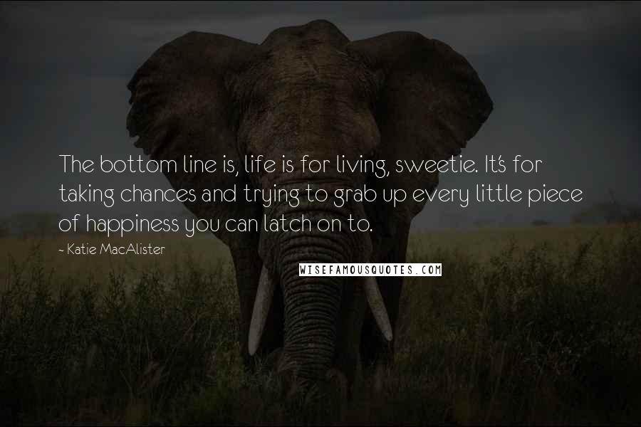 Katie MacAlister Quotes: The bottom line is, life is for living, sweetie. It's for taking chances and trying to grab up every little piece of happiness you can latch on to.