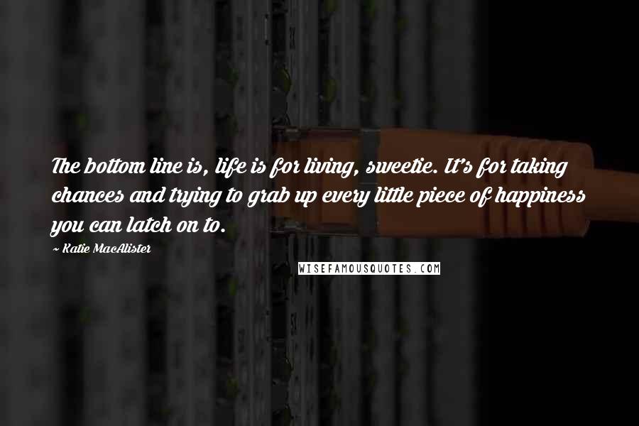 Katie MacAlister Quotes: The bottom line is, life is for living, sweetie. It's for taking chances and trying to grab up every little piece of happiness you can latch on to.