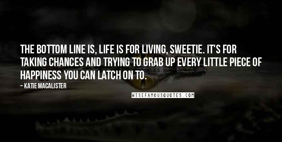 Katie MacAlister Quotes: The bottom line is, life is for living, sweetie. It's for taking chances and trying to grab up every little piece of happiness you can latch on to.