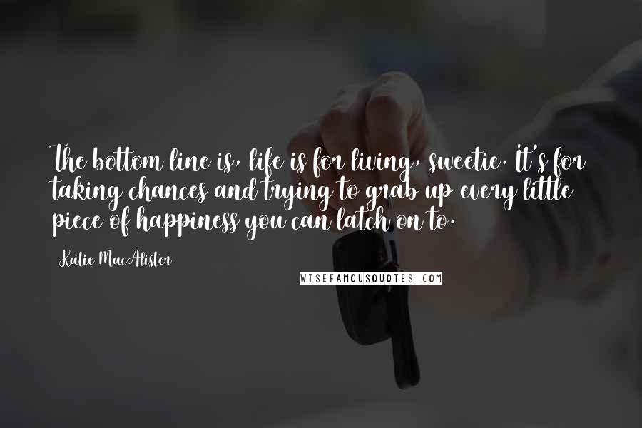 Katie MacAlister Quotes: The bottom line is, life is for living, sweetie. It's for taking chances and trying to grab up every little piece of happiness you can latch on to.