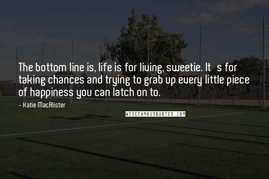 Katie MacAlister Quotes: The bottom line is, life is for living, sweetie. It's for taking chances and trying to grab up every little piece of happiness you can latch on to.