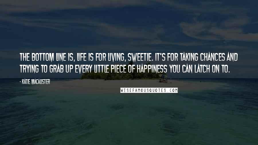 Katie MacAlister Quotes: The bottom line is, life is for living, sweetie. It's for taking chances and trying to grab up every little piece of happiness you can latch on to.