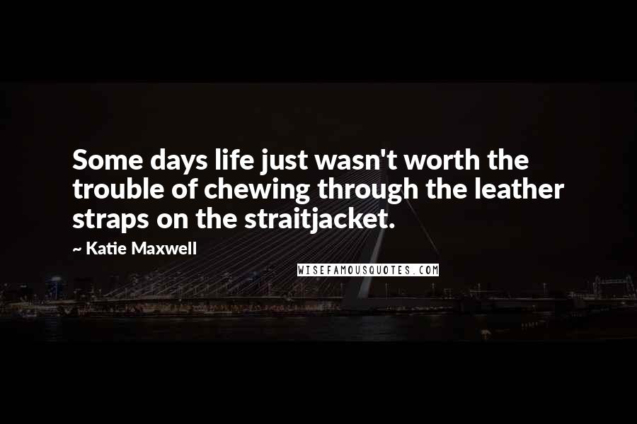 Katie Maxwell Quotes: Some days life just wasn't worth the trouble of chewing through the leather straps on the straitjacket.