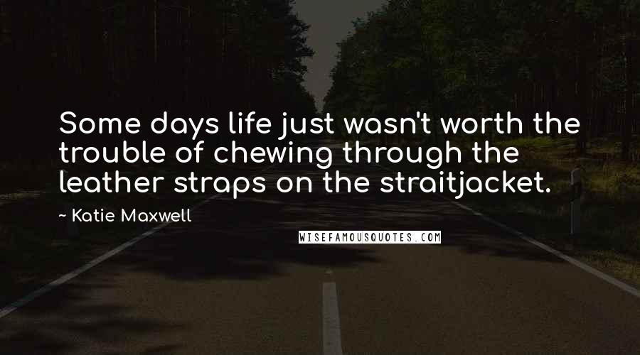 Katie Maxwell Quotes: Some days life just wasn't worth the trouble of chewing through the leather straps on the straitjacket.