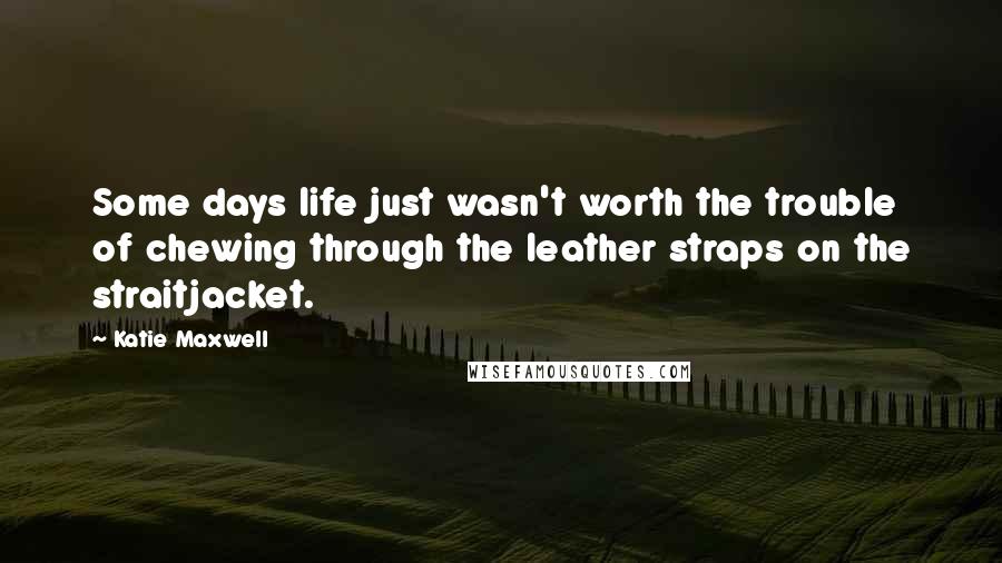 Katie Maxwell Quotes: Some days life just wasn't worth the trouble of chewing through the leather straps on the straitjacket.