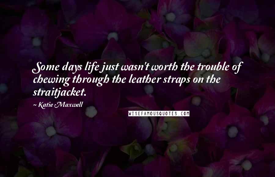 Katie Maxwell Quotes: Some days life just wasn't worth the trouble of chewing through the leather straps on the straitjacket.