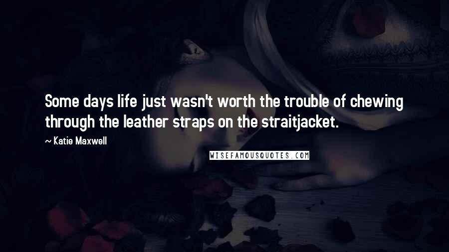 Katie Maxwell Quotes: Some days life just wasn't worth the trouble of chewing through the leather straps on the straitjacket.