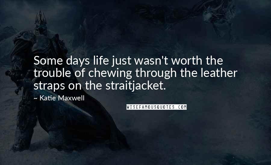 Katie Maxwell Quotes: Some days life just wasn't worth the trouble of chewing through the leather straps on the straitjacket.