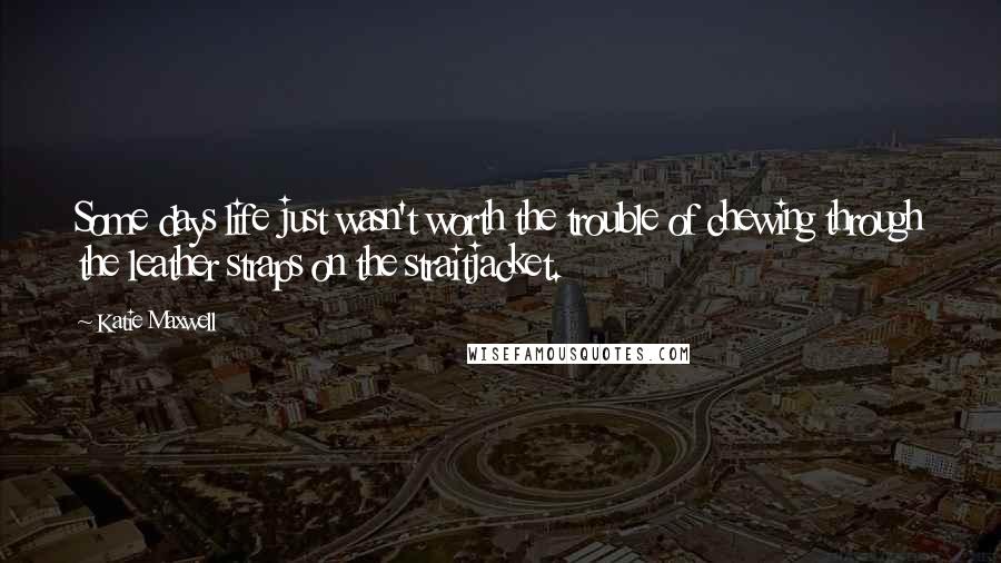 Katie Maxwell Quotes: Some days life just wasn't worth the trouble of chewing through the leather straps on the straitjacket.