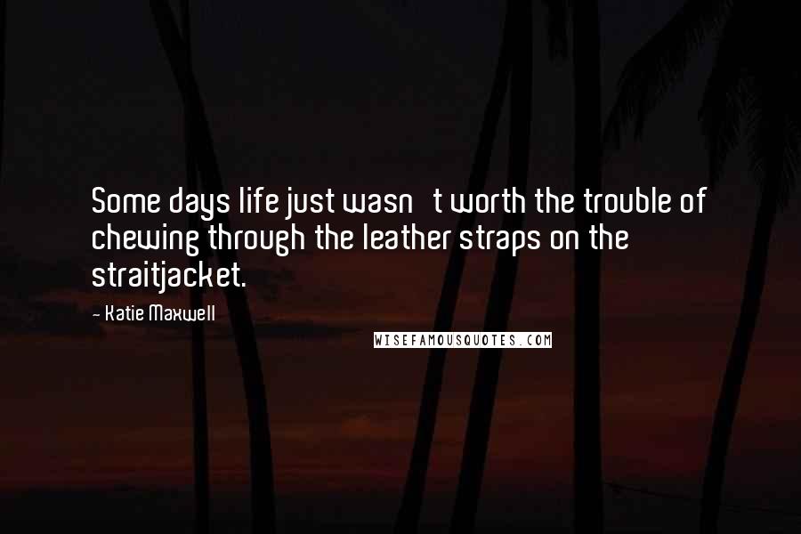 Katie Maxwell Quotes: Some days life just wasn't worth the trouble of chewing through the leather straps on the straitjacket.