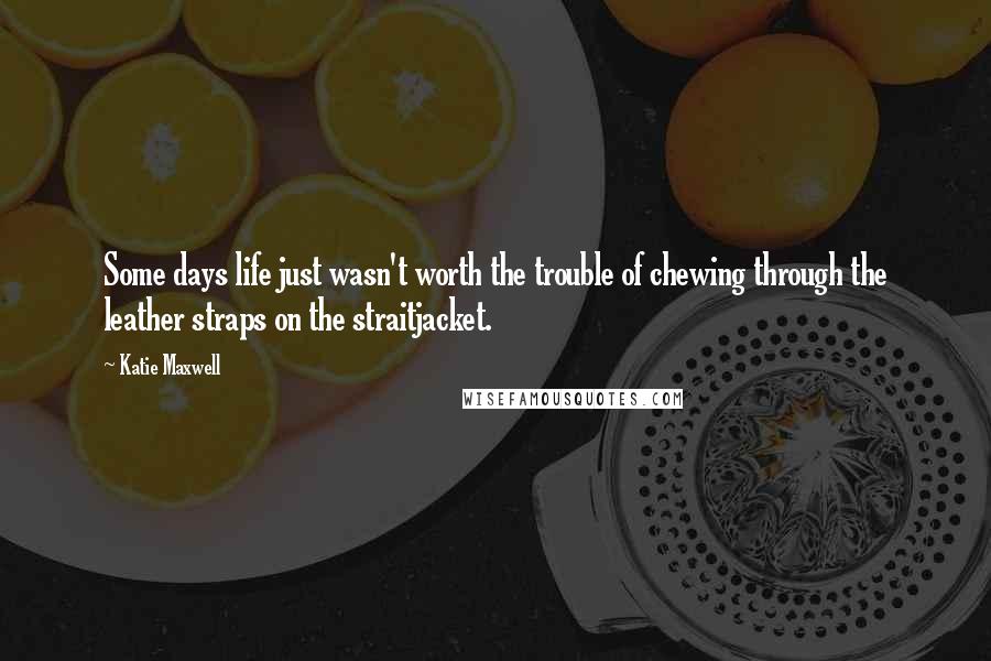 Katie Maxwell Quotes: Some days life just wasn't worth the trouble of chewing through the leather straps on the straitjacket.