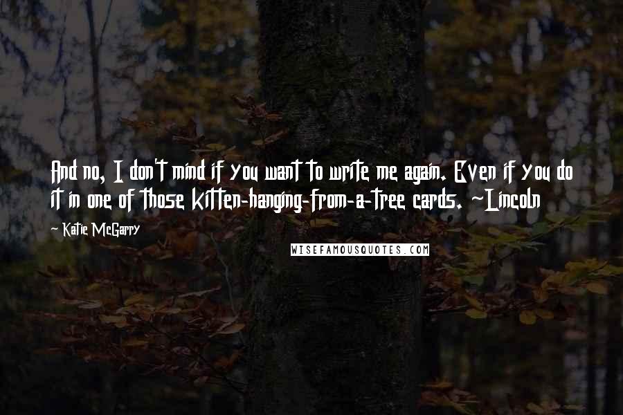 Katie McGarry Quotes: And no, I don't mind if you want to write me again. Even if you do it in one of those kitten-hanging-from-a-tree cards. ~Lincoln